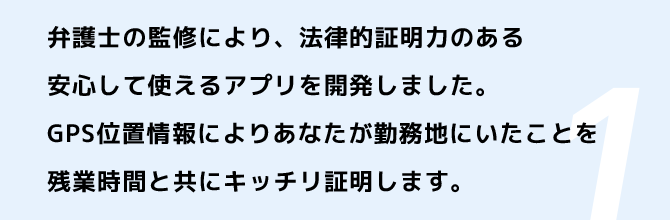 弁護士の監修により、法律的証明力のある安心して使えるアプリを開発しました。GPS位置情報によりあなたが勤務地にいたことを残業時間と共にキッチリ証明します。