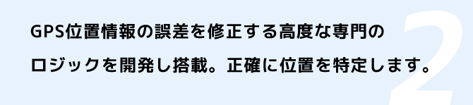 GPS位置情報の誤差を修正する高度な専門のロジックを開発し搭載。正確に位置を特定します。