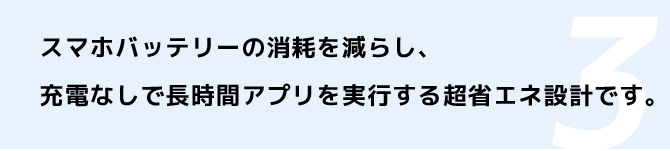 スマホバッテリーの消耗を減らし、充電なしで長時間アプリを実行する超省エネ設計です。